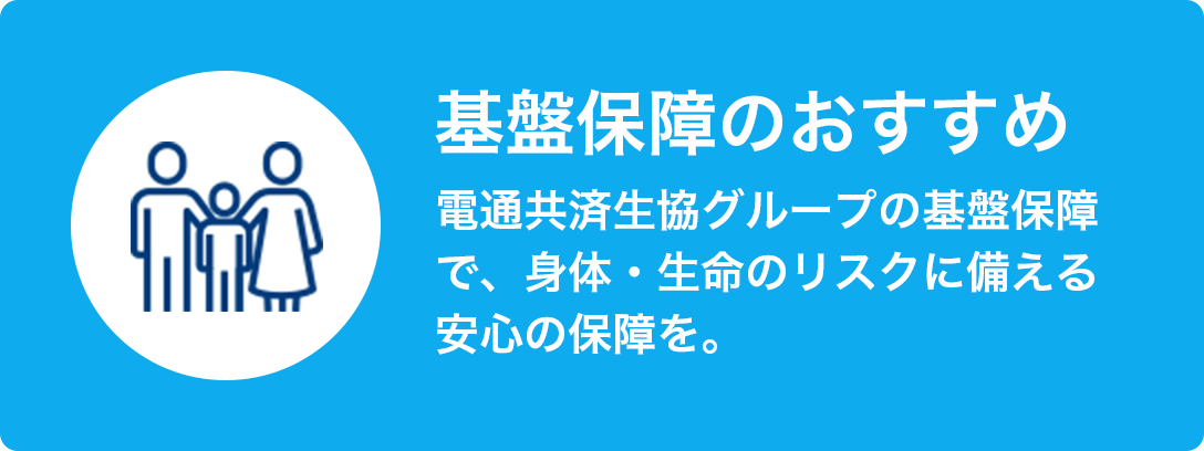 基盤保障のおすすめ 電通共済生協グループの基盤保障で、身体・生命のリスクに備える安心の保証を。